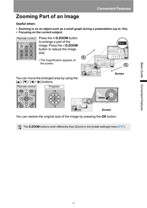 Page 75Convenient Features
75
Basic Guide
Convenient Features
Zooming Part of an Image
Useful when:
• Zooming in on an object such as a small graph during a presentation (up to 12x).
• Focusing on the current subject.
Press the +D.ZOOM button 
to enlarge a part of the 
image. Press the –D.ZOOM 
button to reduce the image 
size.
• The magnification appears on 
the screen.
You can move the enlarged area by using the 
[ ] / [ ] / [ ] / [ ] buttons.
You can restore the original size of the image by pressing the OK...