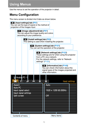 Page 7878
Using Menus
Use the menus to set the operation of the projector in detail.
Menu Configuration
The menu screen is divided into 6 tabs as shown below.
[System settings] tab (P107)
You can set the operation of the projector.
[Image adjustment] tab (P87)
You can adjust the image quality and colors 
according to your preference.
[Network settings] tab (P122)
These settings are for when using the projector 
from a PC via a network.
For the network settings, refer to “Network 
settings” (P120).
[Information]...