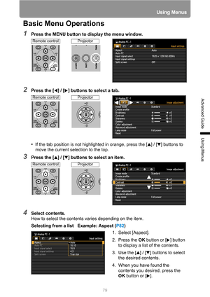 Page 7979
Using Menus
Advanced Guide
Using Menus
Basic Menu Operations
1Press the MENU button to display the menu window.
2Press the [ ] / [ ] buttons to select a tab.
•If the tab position is not highlighted in orange, press the [ ] / [ ] buttons to 
move the current selection to the top.
3Press the [ ] / [ ] buttons to select an item.
4Select contents.
How to select the contents varies depending on the item.
Selecting from a list   Example: Aspect (P82)
Remote controlProjector
Remote controlProjector
Remote...