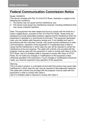 Page 10
Safety Instructions
10
Federal Communication Commission Notice
Model: WUX6010
This device complies with Part 15 of the FCC Rules. Operation is subject to the 
following two conditions:
1. This device may not cause harmful interference, and
2. This device must accept any interference received, including interference that 
may cause undesired operation.
Note: This equipment has been tested and found to comply with the limits for a 
Class A digital device, pursuant to Part 15 of the FCC Rules. These limits...