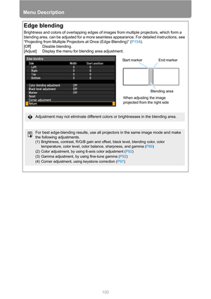 Page 100Menu Description
100
Edge blending
Brightness and colors of overlapping edges of images from multiple projectors, which form a 
blending area, can be adjusted for a more seamless appearance. For detailed instructions, see 
“Projecting from Multiple Projectors at Once (Edge Blending)” (P154).
[Off] Disable blending.
[Adjust] Display the menu for blending area adjustment.
Start marker End marker 
Blending area
When adjusting the image 
projected from the right side
Adjustment may not eliminate different...