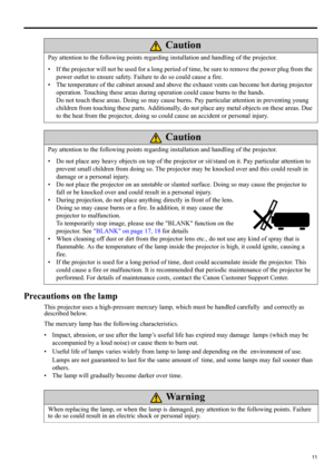 Page 1111
ENGLISH
Precautions on the lamp
This projector uses a high-pressure mercury lamp, which must be handled carefully and correctly as 
described below.
The mercury lamp has the following characteristics.
• Impact, abrasion, or use after the lamp’s useful life has expired may damage lamps (which may be 
accompanied by a loud noise) or cause them to burn out.
• Useful life of lamps varies widely from lamp to lamp and depending on the environment of use. 
Lamps are not guaranteed to last for the same amount...