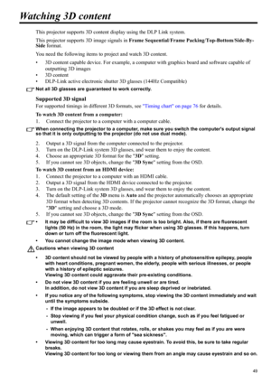 Page 4949
ENGLISH
Watching 3D content
This projector supports 3D content display using the DLP Link system.
This projector supports 3D image signals in Frame Sequential/Frame Packing/Top-Bottom/Side-By-
Side format. 
You need the following items to project and watch 3D content.
• 3D content capable device. For example, a computer with graphics board and software capable of 
outputting 3D images
• 3D content
• DLP-Link active electronic shutter 3D glasses (144Hz Compatible)
Not all 3D glasses are guaranteed to...