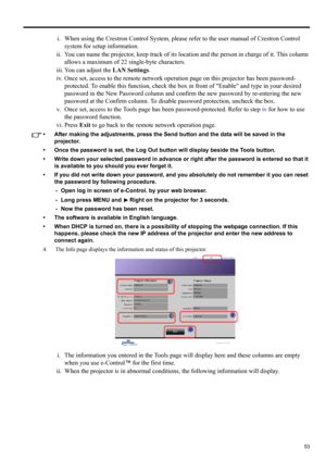 Page 5353
ENGLISH
i. When using the Crestron Control System, please refer to the user manual of Crestron Control 
system for setup information.
ii. You can name the projector, keep track of its location and the person in charge of it. This column 
allows a maximum of 22 single-byte characters.
iii. You can adjust the LAN Settings.
iv. Once set, access to the remote network operation page on this projector has been password-
protected. To enable this function, check the box in front of Enable and type in your...