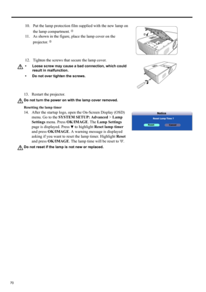 Page 7070
13. Restart the projector.
Do not turn the power on with the lamp cover removed.
Resetting the lamp timer
14. After the startup logo, open the On-Screen Display (OSD) 
menu. Go to the SYSTEM SETUP: Advanced > Lamp 
Settings menu. Press OK/IMAGE. The Lamp Settings 
page is displayed. Press   to highlight Reset lamp timer 
and press OK/IMAGE. A warning message is displayed 
asking if you want to reset the lamp timer. Highlight Reset 
and press OK/IMAGE. The lamp time will be reset to 0.
Do not reset if...