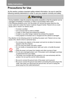 Page 14Safety Instructions
14
Precautions for Use
As this section contains important safety-related information, be sure to read the 
following carefully beforehand in order to use your projector correctly and safely.
During installation, keep the projector plug easily accessible so that the projector can be 
unplugged immediately if necessary, or keep a circuit breaker within reach.
If the following situations occur, turn the power off, remove the power plug from the 
power outlet and contact the Canon...