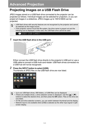 Page 148148
Advanced Projection
Projecting Images on a USB Flash Drive
JPEG images stored on a USB flash drive connected to the projector can be 
projected as follows. Individual images can be selected for projection, or you can 
project all images in a slideshow. JPEG images up to 10912×8640 can be 
projected.
1Insert the USB flash drive in the USB port.
Either connect the USB flash drive directly to the projector’s USB port or use a 
USB cable to connect a USB multi-card reader. USB flash drives connected via...