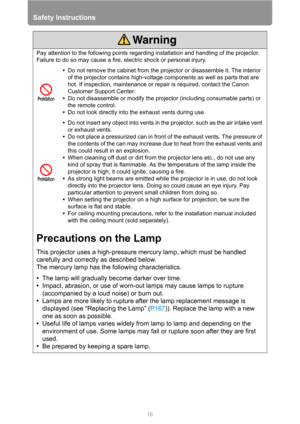 Page 16Safety Instructions
16
Pay attention to the following points regarding installation and handling of the projector. 
Failure to do so may cause a fire, electric shock or personal injury.
•Do not remove the cabinet from the projector or disassemble it. The interior 
of the projector contains high-voltage components as well as parts that are 
hot. If inspection, maintenance or repair is required, contact the Canon 
Customer Support Center.
•Do not disassemble or modify the projector (including consumable...