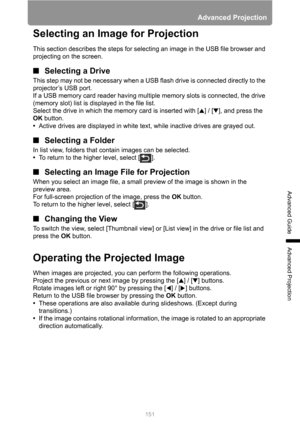 Page 151151
Advanced Projection
Advanced Guide
Advanced Projection
Selecting an Image for Projection
This section describes the steps for selecting an image in the USB file browser and 
projecting on the screen.
■Selecting a Drive
This step may not be necessary when a USB flash drive is connected directly to the 
projector’s USB port.
If a USB memory card reader having multiple memory slots is connected, the drive 
(memory slot) list is displayed in the file list.
Select the drive in which the memory card is...