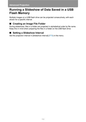 Page 152Advanced Projection
152
Running a Slideshow of Data Saved in a USB 
Flash Memory
Multiple images on a USB flash drive can be projected consecutively, with each 
shown for a specific interval.
■Creating an Image File Folder
During slideshows, files in a folder are projected in alphabetical order by file name. 
Keep this in mind when preparing the files in a folder on the USB flash drive.
■Setting a Slideshow Interval
Set the projection interval in [Slideshow interval] (P79) in the menu. 