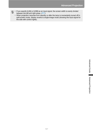 Page 157157
Advanced Projection
Advanced Guide
Advanced Projection
• If you specify [LAN] or [USB] as an input signal, the screen width is evenly divided 
between the left and right areas. (P77)
• When projection resumes from standby or after the lamp is momentarily turned off in 
split-screen mode, display reverts to single-image mode (showing the input signal for 
the side with control rights). 