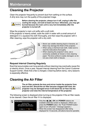 Page 164164
Maintenance
Cleaning the Projector
Clean the projector frequently to prevent dust from settling on the surface.
A dirty lens may ruin the quality of the projected image.
Wipe the projector’s main unit softly with a soft cloth.
If the projector is heavily soiled, soak the cloth in water with a small amount of 
detergent in it, squeeze the cloth thoroughly, and then wipe the projector with it. 
After cleaning, wipe the projector with a dry cloth.
Request Internal Cleaning Regularly
Dust that...