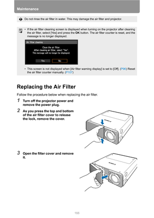 Page 166Maintenance
166
Replacing the Air Filter
Follow the procedure below when replacing the air filter.
1Turn off the projector power and 
remove the power plug.
2As you press the top and bottom 
of the air filter cover to release 
the lock, remove the cover.
3Open the filter cover and remove 
it.
Do not rinse the air filter in water. This may damage the air filter and projector.
• If the air filter cleaning screen is displayed when turning on the projector after cleaning 
the air filter, select [Yes] and...