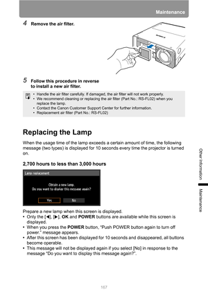 Page 167
167
Maintenance
Other Information
Maintenance
4Remove the air filter.
5Follow this procedure in reverse 
to install a new air filter.
Replacing the Lamp
When the usage time of the lamp exceeds a certain amount of time, the following 
message (two types) is displayed for 10 seconds every time the projector is turned 
on.
2,700 hours to less  than 3,000 hours
Prepare a new lamp when this screen is displayed.
•Only the [ ], [ ],  OK and  POWER  buttons are available while this screen is 
displayed.
• When...