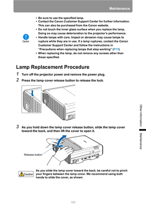 Page 169169
Maintenance
Other Information
Maintenance
Lamp Replacement Procedure
1Turn off the projector power and remove the power plug.
2Press the lamp cover release button to release the lock.
3As you hold down the lamp cover release button, slide the lamp cover 
toward the back, and then lift the cover to open it.
• Be sure to use the specified lamp.
• Contact the Canon Customer Support Center for further information. 
This can also be purchased from the Canon website.
• Do not touch the inner glass surface...