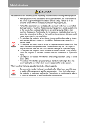 Page 18Safety Instructions
18
Pay attention to the following points regarding installation and handling of the projector.
•If the projector will not be used for a long period of time, be sure to remove 
the power plug from the power outlet to ensure safety. Failure to do so 
presents a risk of fire if dust accumulates on the plug or outlet.
•Parts of the cabinet around and above the exhaust vents may become hot 
during projection. Touching these areas during operation could cause burns 
to the hands. Pay...