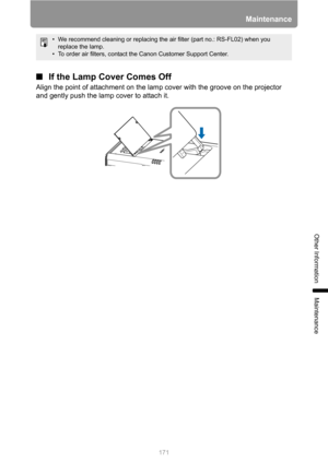 Page 171171
Maintenance
Other Information
Maintenance
■If the Lamp Cover Comes Off
Align the point of attachment on the lamp cover with the groove on the projector 
and gently push the lamp cover to attach it.
• We recommend cleaning or replacing the air filter (part no.: RS-FL02) when you 
replace the lamp.
• To order air filters, contact the Canon Customer Support Center. 