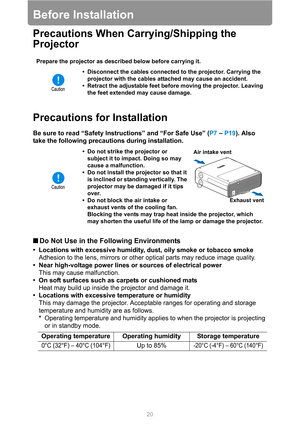 Page 2020
Before Installation
Precautions When Carrying/Shipping the 
Projector
Precautions for Installation
Be sure to read “Safety Instructions” and “For Safe Use” (P7 – P19). Also 
take the following precautions during installation.
■Do Not Use in the Following Environments
• Locations with excessive humidity, dust, oily smoke or tobacco smoke
Adhesion to the lens, mirrors or other optical parts may reduce image quality.
• Near high-voltage power lines or sources of electrical power
This may cause...