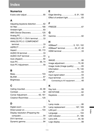 Page 193193
Index
Index
Numerics
6-axis color adjust ............................. 85
A
Adjusting keystone distortion ............ 62
Air filter ............................................ 166
Ambient light ..................................... 83
AMX Device Discovery ................... 125
Analog PC ......................................... 53
ANALOG PC-1 / DVI-I terminal ......... 33
ANALOG PC-2 / COMPONENT 
terminal........................................... 33...
