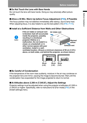 Page 2121
Before Installation
Before Installation
■Do Not Touch the Lens with Bare Hands
Do not touch the lens with bare hands. Doing so may adversely affect picture 
quality.
■Allow a 30 Min. Warm Up before Focus Adjustment (P56), if Possible
The focus position may not stabilize immediately after startup, due to lamp heat. 
When adjusting focus, it is also helpful to use the test pattern (10) (P96, P176).
■Install at a Sufficient Distance from Walls and Other Obstructions
■Be Careful of Condensation
If the...