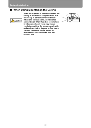 Page 22Before Installation
22
■When Using Mounted on the Ceiling
When the projector is used mounted on the 
ceiling or installed in a high location, it is 
necessary to periodically clean the air 
intake and exhaust vents, and the area 
around the air filter. Dust that accumulates 
in intake or exhaust vents may impair 
ventilation, raising the temperature inside 
and posing a risk of damage or fire. Use a 
vacuum cleaner or similar means to 
remove dust from the intake vent and 
exhaust vent. 