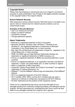 Page 24Before Installation
24
Copyright Notice
Please note that enlarging or reducing the size of an image for commercial 
purposes or public presentation may infringe on the legally protected copyright 
or the copyright holder of the original material.
Ensure Network Security
Take measures to ensure network security. Note that Canon is not liable in any 
way for direct or indirect loss from network security incidents, such as 
unauthorized access.
Examples of Security Measures
•Use in an intranet environment....