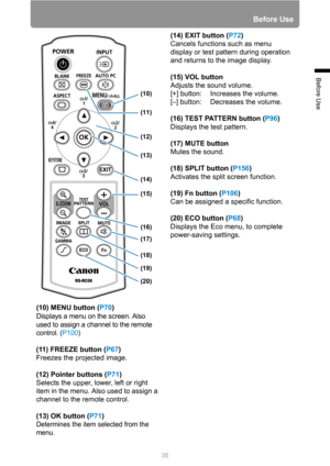 Page 3535
Before Use
Before Use
(10) MENU button (P70)
Displays a menu on the screen. Also 
used to assign a channel to the remote 
control. (P100)
(11) FREEZE button (P67)
Freezes the projected image.
(12) Pointer buttons (P71)
Selects the upper, lower, left or right 
item in the menu. Also used to assign a 
channel to the remote control.
(13) OK button (P71)
Determines the item selected from the 
menu.
(14) EXIT button (P72)
Cancels functions such as menu 
display or test pattern during operation 
and returns...