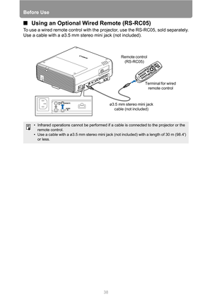 Page 38Before Use
38
■Using an Optional Wired Remote (RS-RC05)
To use a wired remote control with the projector, use the RS-RC05, sold separately.
Use a cable with a ø3.5 mm stereo mini jack (not included).
• Infrared operations cannot be performed if a cable is connected to the projector or the 
remote control.
• Use a cable with a ø3.5 mm stereo mini jack (not included) with a length of 30 m (98.4) 
or less.
ø3.5 mm stereo mini jack 
cable (not included)Terminal for wired 
remote control Remote control...