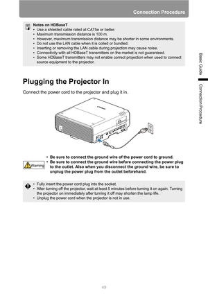 Page 4949
Connection Procedure
Basic Guide
Connection ProcedurePlugging the Projector In
Connect the power cord to the projector and plug it in.
Notes on HDBaseT
• Use a shielded cable rated at CAT5e or better.
• Maximum transmission distance is 100 m.
• However, maximum transmission distance may be shorter in some environments.
• Do not use the LAN cable when it is coiled or bundled.
• Inserting or removing the LAN cable during projection may cause noise.
• Connectivity with all HDBaseT transmitters on the...