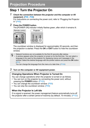 Page 5050
Projection Procedure
Step 1 Turn the Projector On
1Check the connection between the projector and the computer or AV 
equipment. (P46 - P48)
For instructions on connecting the power cord, refer to “Plugging the Projector 
In” (P49).
2Press the POWER button.
The [POWER ON] indicator initially flashes green, after which it remains lit.
The countdown window is displayed for approximately 20 seconds, and then 
the projection is started. Press the OK or EXIT button to hide the countdown 
window.
3Turn on...