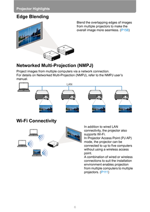 Page 6Projector Highlights
6
Edge Blending
Blend the overlapping edges of images 
from multiple projectors to make the 
overall image more seamless. (P158) 
Networked Multi-Projection (NMPJ) 
Project images from multiple computers via a network connection.
For details on Networked Multi-Projection (NMPJ), refer to the NMPJ user’s 
manual.
Wi-Fi Connectivity
In addition to wired LAN 
connectivity, the projector also 
supports Wi-Fi.
In Projector Access Point (PJ AP) 
mode, the projector can be 
connected to up...