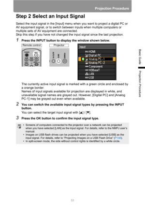 Page 53Projection Procedure
53
Basic Guide
Projection Procedure
Step 2 Select an Input Signal
Select the input signal in the [Input] menu when you want to project a digital PC or 
AV equipment signal, or to switch between inputs when multiple computers or 
multiple sets of AV equipment are connected.
Skip this step if you have not changed the input signal since the last projection.
1Press the INPUT button to display the window shown below.
The currently active input signal is marked with a green circle and...