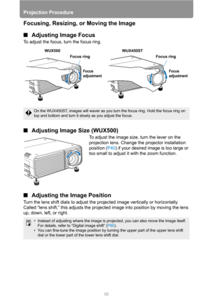 Page 5656
Projection Procedure
Focusing, Resizing, or Moving the Image
■Adjusting Image Focus
To adjust the focus, turn the focus ring.
■Adjusting Image Size (WUX500)
To adjust the image size, turn the lever on the 
projection lens. Change the projector installation 
position (P40) if your desired image is too large or 
too small to adjust it with the zoom function.
■Adjusting the Image Position
Turn the lens shift dials to adjust the projected image vertically or horizontally. 
Called “lens shift,” this...