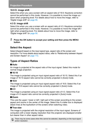 Page 6060
Projection Procedure
16:9 D. image shift
Select this when you use a screen with an aspect ratio of 16:9. Keystone correction 
cannot be performed in this mode. However, it is possible to move the image up / 
down when projecting level. For details about how to move the image, refer to 
“Digital image shift” on page 90.
4:3 D. image shift
Select this when you use a screen with an aspect ratio of 4:3. Keystone correction 
cannot be performed in this mode. However, it is possible to move the image left /...