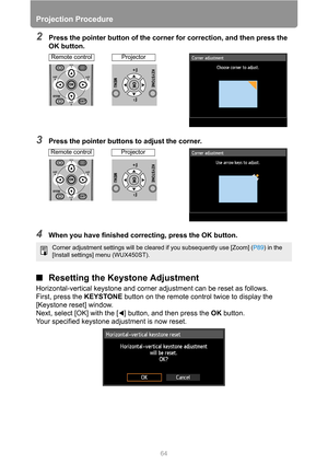 Page 6464
Projection Procedure
2Press the pointer button of the corner for correction, and then press the 
OK button.
3Press the pointer buttons to adjust the corner.
4When you have finished correcting, press the OK button.
■Resetting the Keystone Adjustment
Horizontal-vertical keystone and corner adjustment can be reset as follows.
First, press the KEYSTONE button on the remote control twice to display the 
[Keystone reset] window. 
Next, select [OK] with the [ ] button, and then press the OK button.
Your...