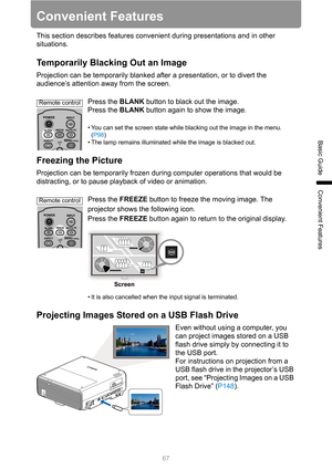 Page 6767
Basic Guide
Convenient Features
Convenient Features
This section describes features convenient during presentations and in other 
situations.
Temporarily Blacking Out an Image
Projection can be temporarily blanked after a presentation, or to divert the 
audience’s attention away from the screen.
Press the BLANK button to black out the image.
Press the BLANK button again to show the image.
• You can set the screen state while blacking out the image in the menu. 
(P98)
• The lamp remains illuminated...