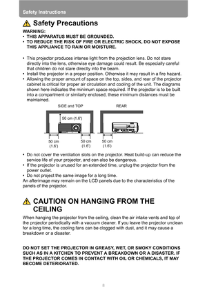 Page 8Safety Instructions
8
Safety Precautions
WARNING:
• THIS APPARATUS MUST BE GROUNDED.
• TO REDUCE THE RISK OF FIRE OR ELECTRIC SHOCK, DO NOT EXPOSE 
THIS APPLIANCE TO RAIN OR MOISTURE.
•This projector produces intense light from the projection lens. Do not stare 
directly into the lens, otherwise eye damage could result. Be especially careful 
that children do not stare directly into the beam.
•Install the projector in a proper position. Otherwise it may result in a fire hazard.
•Allowing the proper...