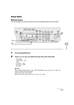 Page 1176-6
Copying
Zoom Ratio
●Preset Zoom
You can enlarge or reduce documents from one standard paper size to another.
1Press [Enlarge/Reduce].
2Press [ ] or [ ] to select the copy ratio, then press [OK].
–200% MAX.
–129% STMT → LT R
–100%
– 78% LGL → LT R
–64% LTR → STMT
–50% MIN.
NOTE
When  in the  menu is set to  or , the 
preset copy ratios change as follows:
A: 50%, 70%, 100%, 141%, 200%
AB: 50%, 70%, 81%, 86%, 100%, 115%, 122%, 141%, 200%
04
08
2Address
Book
Paper
Select
COPY FAX SCAN
Image Quality...