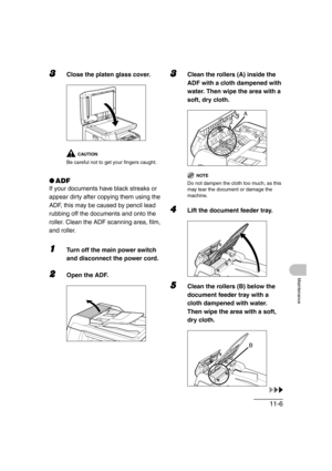 Page 13311-6
Maintenance
3Close the platen glass cover.
CAUTION
Be careful not to get your fingers caught.
●ADF
If your documents have black streaks or 
appear dirty after copying them using the 
ADF, this may be caused by pencil lead 
rubbing off the documents and onto the 
roller. Clean the ADF scanning area, film, 
and roller.
1Turn off the main power switch 
and disconnect the power cord.
2Open the ADF.
3Clean the rollers (A) inside the 
ADF with a cloth dampened with 
water. Then wipe the area with a 
soft,...