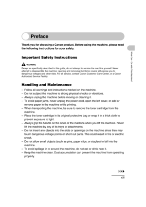 Page 15xiii
What Can I Do with This Machine?
Preface
Thank you for choosing a Canon product. Before using the machine, please read 
the following instructions for your safety.
Important Safety Instructions
WA R N I N G
Except as specifically described in this guide, do not attempt to service the machine yourself. Never 
attempt to disassemble the machine: opening and removing its interior covers will expose you to 
dangerous voltages and other risks. For all service, contact Canon Customer Care Center, or a...