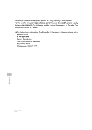 Page 14811-21
Maintenance
Working to preserve endangered species is a long-standing Canon interest. 
To this end, for every cartridge collected, Canon Canada donates $1, shared equally 
between World Wildlife Fund Canada and the Nature Conservancy of Canada. This 
donation is utilized in Canada.
●For further information about The Clean Earth Campaign in Canada, please call or 
write to Canon. 
1-800-667-2666
Canon Canada Inc.
Corporate Customer Relations
6390 Dixie Road
Mississauga, ON L5T 1P7 