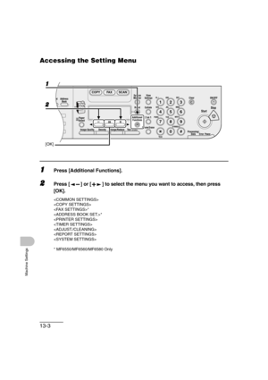 Page 17013-3
Machine Settings
Accessing the Setting Menu
1Press [Additional Functions].
2Press [ ] or [ ] to select the menu you want to access, then press 
[OK].


*
*





* MF6550/MF6560/MF6580 Only
04
08
2Address
Book
Paper
Select
COPY FAX SCAN
Image Quality Density Enlarge/ReduceOK
Two-SidedSystem
Monitor
View
Settings
Reset CollateGHI
@./
PQRS
To n eJKL ABC
TUVMNODEF
Clear ON/OFF
Stop
Start
Processing/
DataErrorPower
WXYZ
SYMBOLS
Additional
Functions2 on 1
Frame
 Erase ded
al
1
4
72
5
8
0#3C
6
9
[OK]
1
2 