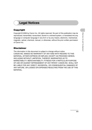 Page 21xix
What Can I Do with This Machine?
Legal Notices
Copyright
Copyright © 2006 by Canon Inc. All rights reserved. No part of this publication may be 
reproduced, transmitted, transcribed, stored in a retrieval system, or translated into any 
language or computer language in any form or by any means, electronic, mechanical, 
magnetic, optical, chemical, manual, or otherwise, without the prior written permission 
of Canon Inc.
Disclaimer
The information in this document is subject to change without notice....