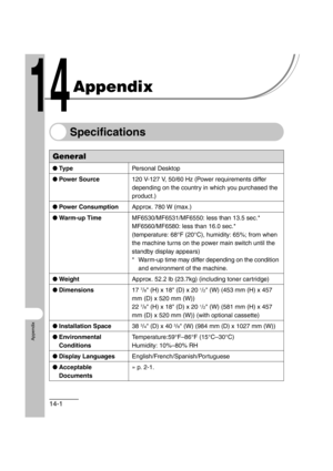 Page 20414-1
Appendix
Appendix
Specifications
General
●Ty p e Personal Desktop
● Power Source 120 V-127 V, 50/60 Hz (Power requirements differ 
depending on the country in which you purchased the 
product.)
● Power Consumption Approx. 780 W (max.)
● Warm-up Time MF6530/MF6531/MF6550: less than 13.5 sec.*
MF6560/MF6580: less than 16.0 sec.*
(temperature: 68°F (20°C), humidity: 65%; from when 
the machine turns on the power main switch until the 
standby display appears)
* Warm-up time may differ depending on the...