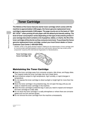 Page 381-7
Before Using the Machine
Toner Cartridge
The lifetime of the Canon Genuine starter toner cartridge which comes with the 
machine is approximately 2,500 pages, the Canon genuine replacement toner 
cartridge is approximately 5,000 pages. The page counts are on the basis of “ISO/
IEC 19752”* when printing A4 size paper with the default print density setting. The 
level of toner consumption varies depending on the type of documents printed. If 
your average document contains a lot of graphics, tables, or...