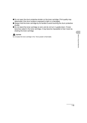 Page 391-8
Before Using the Machine
●Do not open the drum protective shutter on the toner cartridge. Print quality may 
deteriorate if the drum surface is exposed to light or is damaged.
●Always hold the toner cartridge by its handle to avoid touching the drum protective 
shutter.
●Do not stand the toner cartridge on end, and do not turn it upside down. If toner 
becomes caked in the toner cartridge, it may become impossible to free it even by 
shaking the toner cartridge.
CAUTION
Do not place the toner...