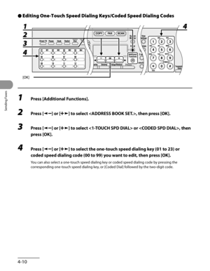 Page 111
Sending Faxes
4-10

Editing One-Touch Speed Dialing Keys/Coded Speed Dialing Codes
1 Press [Additional Functions].
2 Press [] or [] to select , then press [OK].
3 Press [] or [] to select  or , then 
press [OK].
4 Press [] or [] to select the one-touch speed dialing key (01 to 23) or 
coded speed dialing code (00 to 99) you want to edit, then press [OK].
You can also select a one-touch speed dialing key or coded speed dialing code by pressing the 
corresponding one-touch speed dialing key, or [Coded...