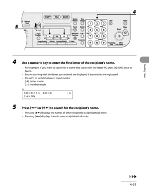 Page 132
4-31
Sending Faxes
4 Use a numeric key to enter the first letter of the recipient’s name.
For example, if you want to search for a name that starts with the letter “H,” press [4] (GHI) once or 
twice.
Entries starting with the letter you entered are displayed if any entries are registered.
Press [*] to switch between input modes: 
[:A]: Letter mode 
[:1]: Number mode
CANON
Ex.
ADDRESSBOOK:A
5 Press [] or [] to search for the recipient’s name.
Pressing [] displays the names of other recipients in...