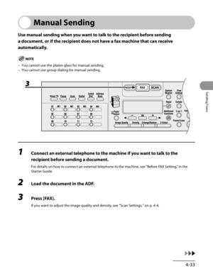 Page 134
4-33
Sending Faxes

Manual Sending
Use manual sending when you want to talk to the recipient before sending 
a document, or if the recipient does not have a fax machine that can receive 
automatically.
You cannot use the platen glass for manual sending.
You cannot use group dialing for manual sending.
1 Connect an external telephone to the machine if you want to talk to the 
recipient before sending a document.
For details on how to connect an external telephone to the machine, see “Before FAX Setting,”...