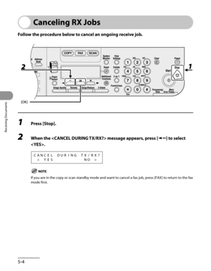 Page 145
Receiving Documents
5-4

Canceling RX Jobs
Follow the procedure below to cancel an ongoing receive job.
1 Press [Stop].
2 When the  message appears, press [] to select 
.
CANCELDURINGTX/RX?

If you are in the copy or scan standby mode and want to cancel a fax job, press [FAX] to return to the fax 
mode first. 